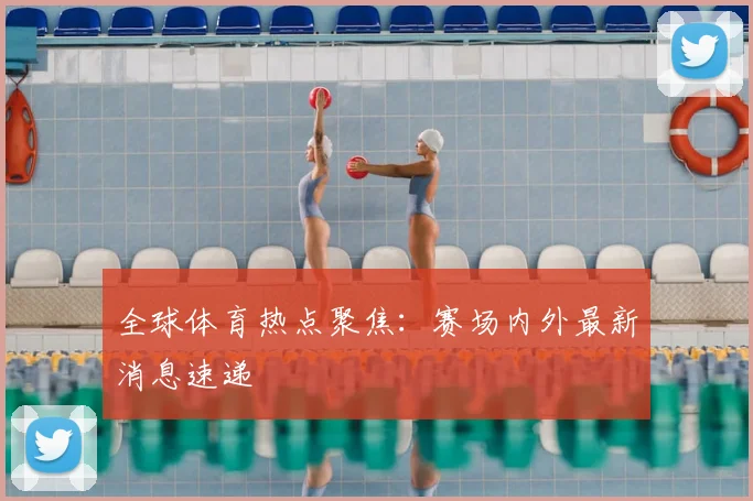 全球体育热点聚焦:赛场内外最新消息速递