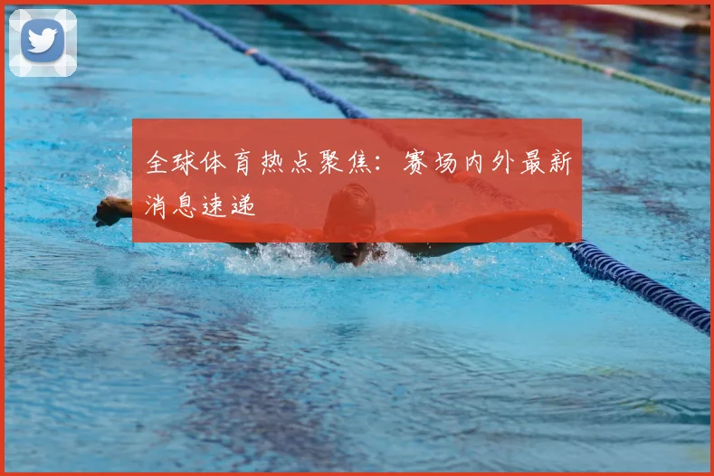 全球体育热点聚焦:赛场内外最新消息速递