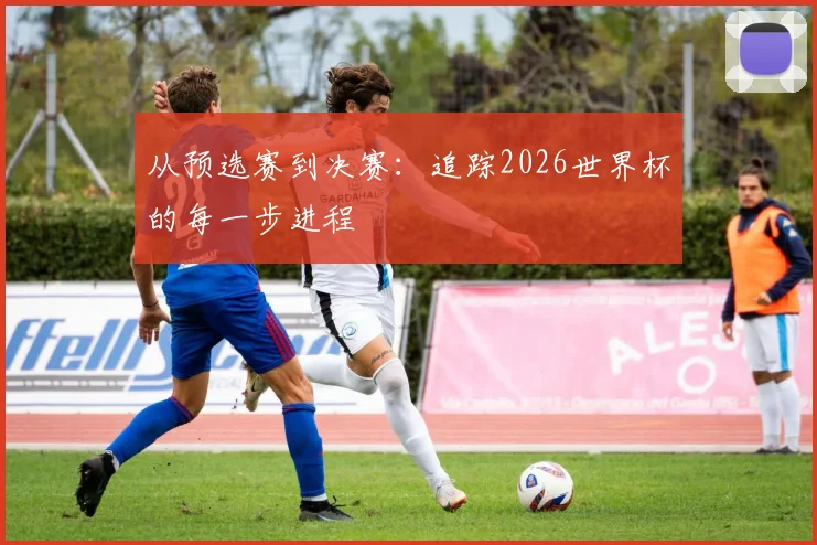 从预选赛到决赛：追踪2026世界杯的每一步进程